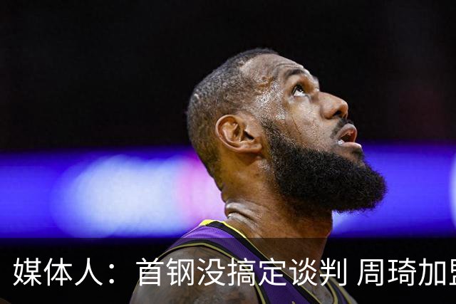 媒体人：首钢没搞定谈判 周琦加盟可能要黄