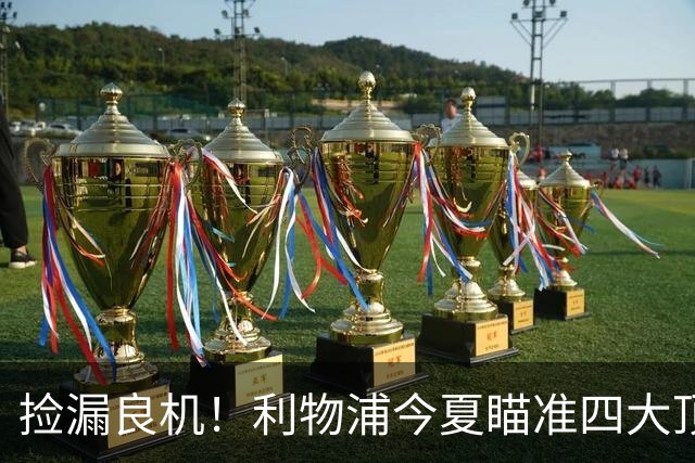 捡漏良机！利物浦今夏瞄准四大顶级自由身，伊劳拉低成本补强阵容